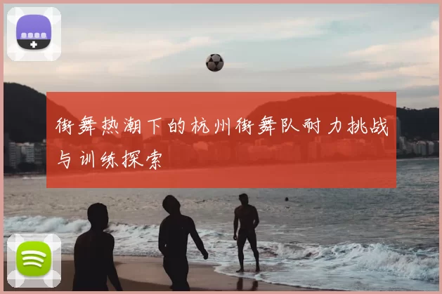 街舞热潮下的杭州街舞队耐力挑战与训练探索