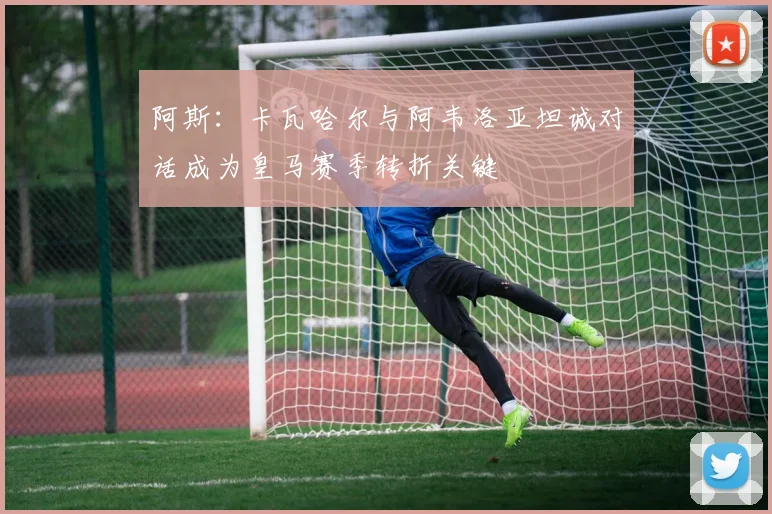阿斯：卡瓦哈尔与阿韦洛亚坦诚对话成为皇马赛季转折关键