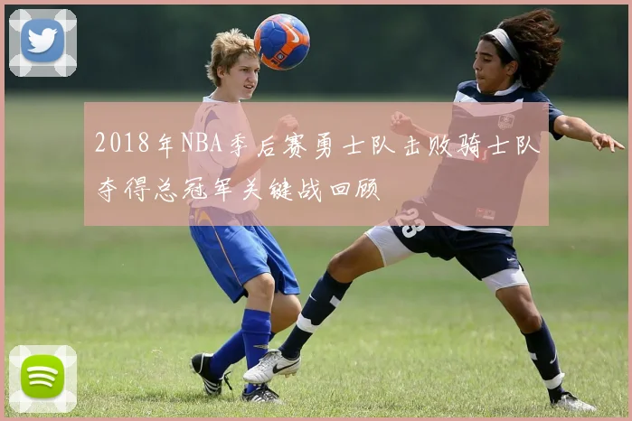 2018年NBA季后赛勇士队击败骑士队夺得总冠军关键战回顾