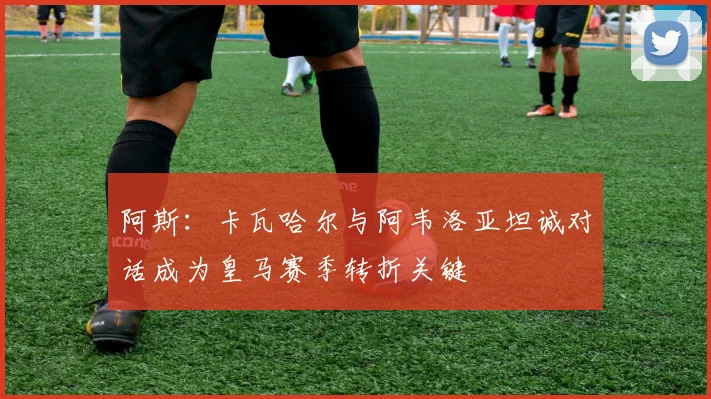阿斯：卡瓦哈尔与阿韦洛亚坦诚对话成为皇马赛季转折关键