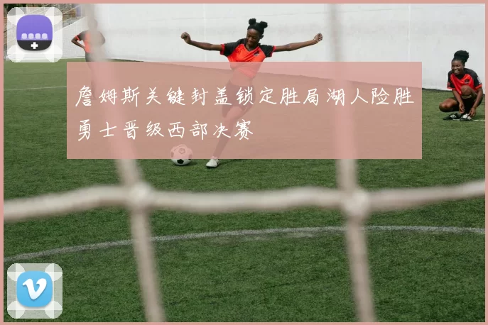 詹姆斯关键封盖锁定胜局湖人险胜勇士晋级西部决赛