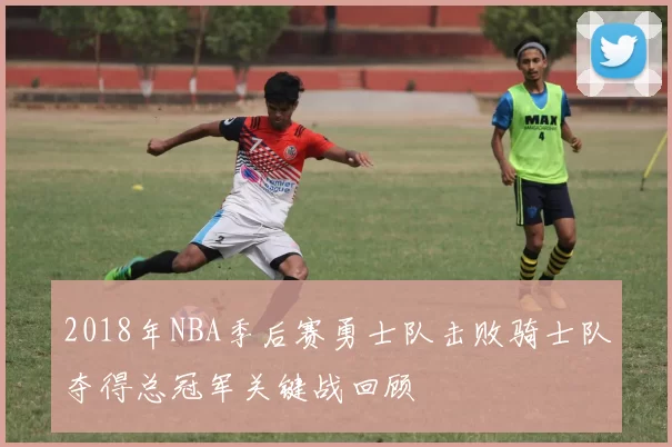 2018年NBA季后赛勇士队击败骑士队夺得总冠军关键战回顾
