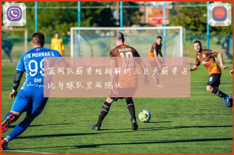 篮网队薪资结构解析三巨头薪资占比与球队空间现状