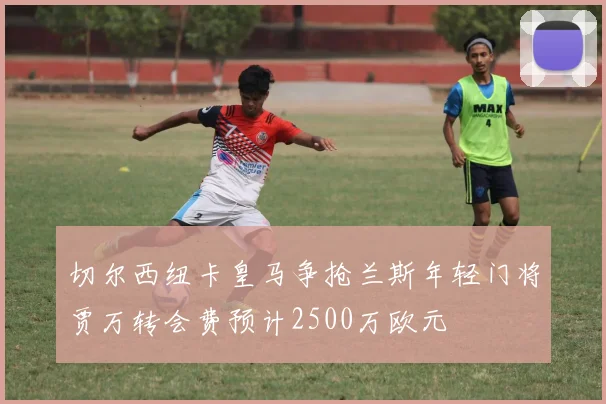 切尔西纽卡皇马争抢兰斯年轻门将贾万转会费预计2500万欧元