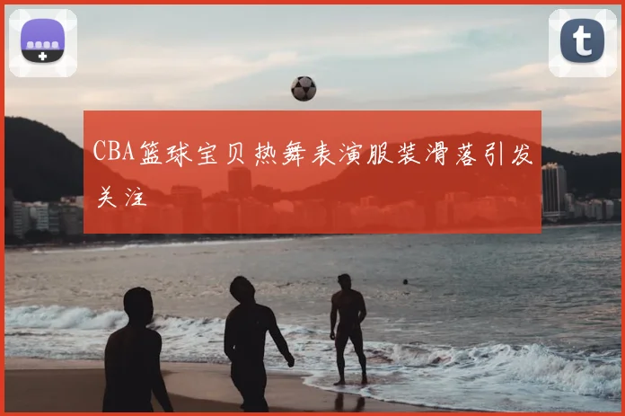 CBA篮球宝贝热舞表演服装滑落引发关注