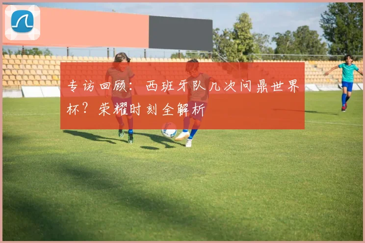 专访回顾:西班牙队几次问鼎世界杯?荣耀时刻全解析