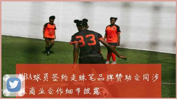 NBA球员签约走珠笔品牌赞助合同涉及商业合作细节披露