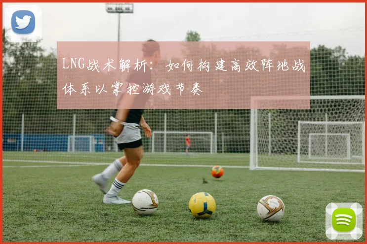 LNG战术解析：如何构建高效阵地战体系以掌控游戏节奏