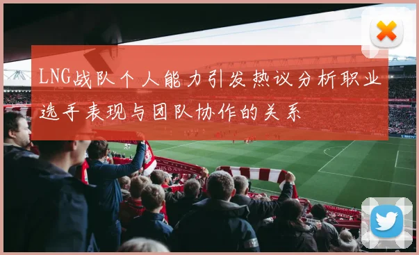LNG战队个人能力引发热议分析职业选手表现与团队协作的关系